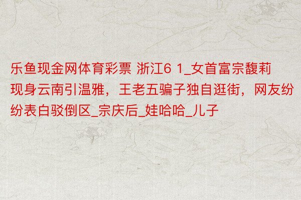乐鱼现金网体育彩票 浙江6 1_女首富宗馥莉现身云南引温雅,王老五骗子独自逛街,网友纷纷表白驳倒区_宗庆后_娃哈哈_儿子