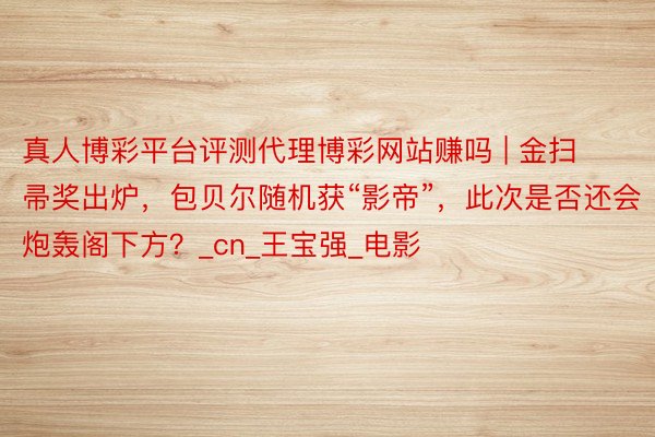 真人博彩平台评测代理博彩网站赚吗 | 金扫帚奖出炉,包贝尔随机获“影帝”,此次是否还会炮轰阁下方?_cn_王宝强_电影