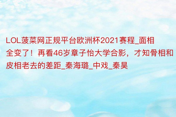 LOL菠菜网正规平台欧洲杯2021赛程_面相全变了!再看46岁章子怡大学合影,才知骨相和皮相老去的差距_秦海璐_中戏_秦昊