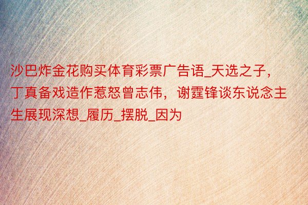 沙巴炸金花购买体育彩票广告语_天选之子,丁真备戏造作惹怒曾志伟,谢霆锋谈东说念主生展现深想_履历_摆脱_因为