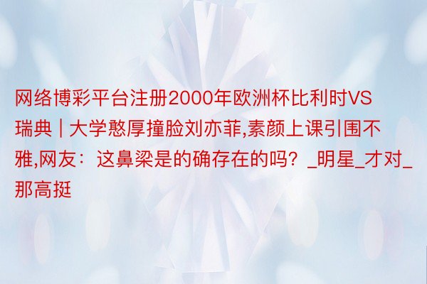 网络博彩平台注册2000年欧洲杯比利时VS瑞典 | 大学憨厚撞脸刘亦菲,素颜上课引围不雅,网友:这鼻梁是的确存在的吗?_明星_才对_那高挺