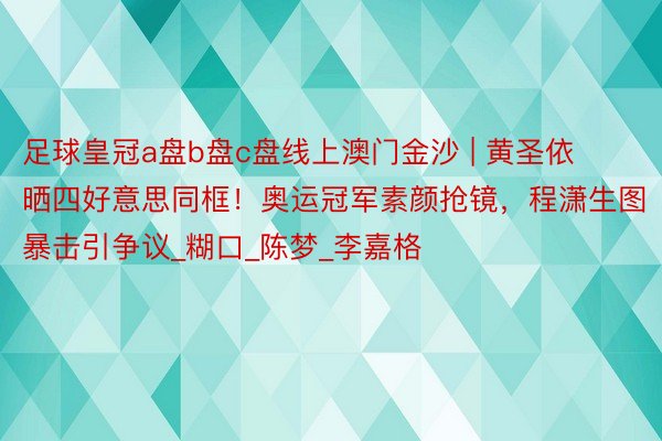 足球皇冠a盘b盘c盘线上澳门金沙 | 黄圣依晒四好意思同框!奥运冠军素颜抢镜,程潇生图暴击引争议_糊口_陈梦_李嘉格